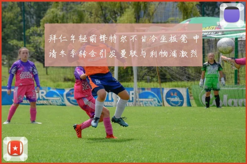 拜仁年轻前锋特尔不甘冷坐板凳 申请冬季转会引发曼联与利物浦激烈竞购内幕