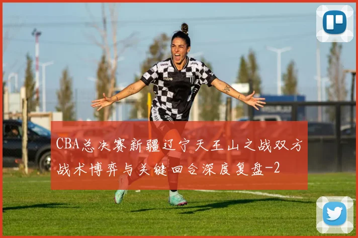 CBA总决赛新疆辽宁天王山之战双方战术博弈与关键回合深度复盘