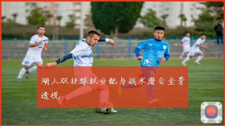 湖人双核球权分配与战术磨合全景透视