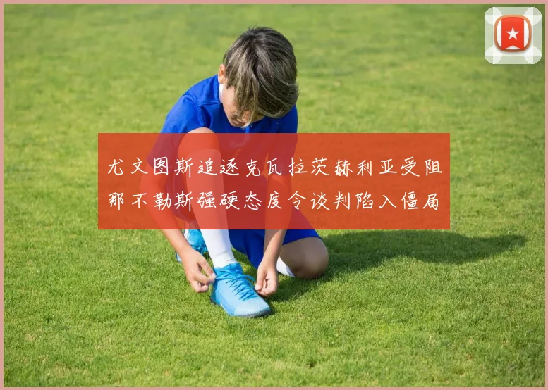 尤文图斯追逐克瓦拉茨赫利亚受阻那不勒斯强硬态度令谈判陷入僵局