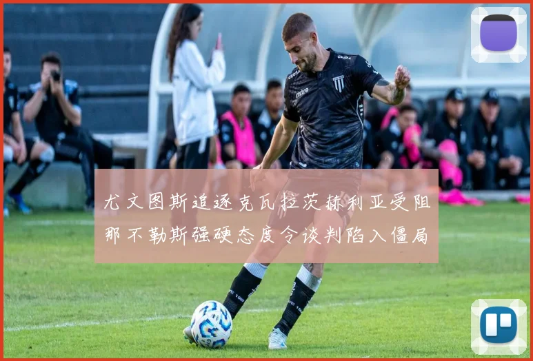 尤文图斯追逐克瓦拉茨赫利亚受阻那不勒斯强硬态度令谈判陷入僵局
