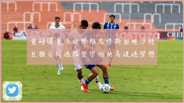 重磅曝皇马边锋维尼修斯拒绝沙特巨额合同选择坚守伯纳乌追逐梦想