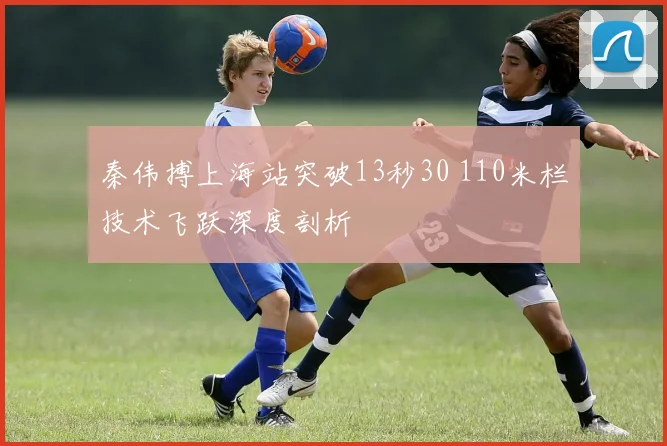秦伟搏上海站突破13秒30 110米栏技术飞跃深度剖析