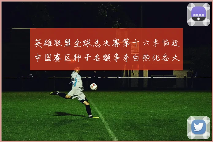 英雄联盟全球总决赛第十六季临近中国赛区种子名额争夺白热化各大劲旅全力以赴