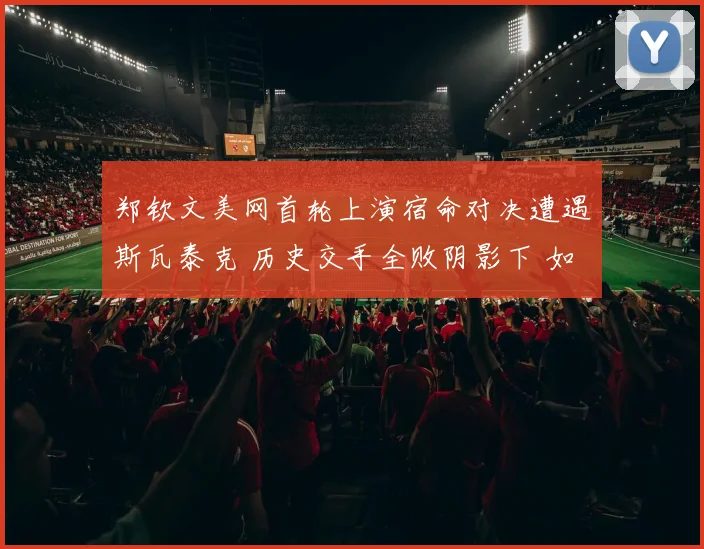 郑钦文美网首轮上演宿命对决遭遇斯瓦泰克 历史交手全败阴影下 如何打破不胜怪圈实现突破