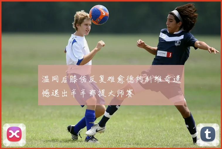 温网后膝伤反复难愈德约科维奇遗憾退出辛辛那提大师赛