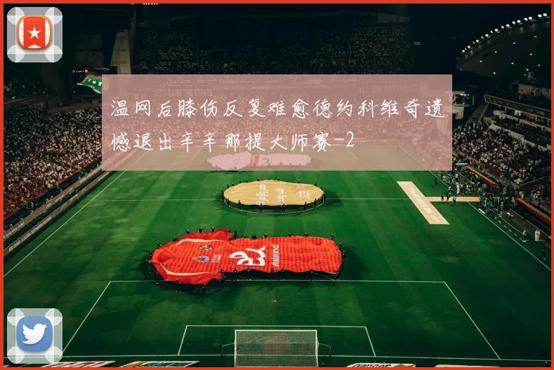 温网后膝伤反复难愈德约科维奇遗憾退出辛辛那提大师赛