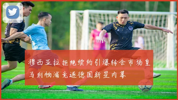 穆西亚拉拒绝续约引爆转会市场皇马利物浦竞逐德国新星内幕