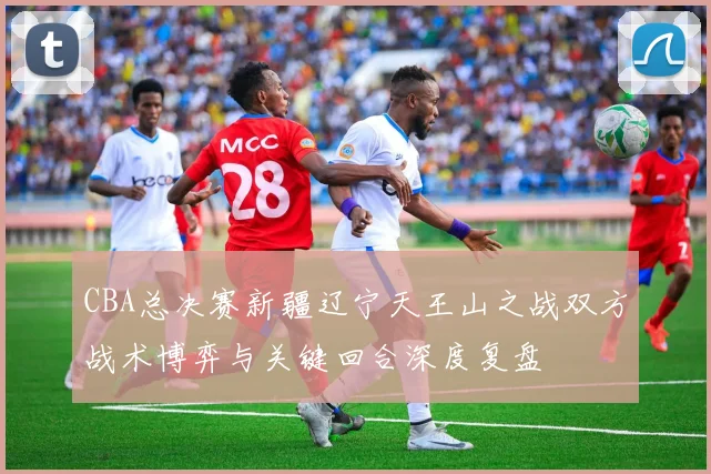 CBA总决赛新疆辽宁天王山之战双方战术博弈与关键回合深度复盘