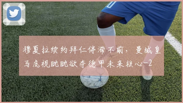 穆夏拉续约拜仁停滞不前，曼城皇马虎视眈眈欲夺德甲未来核心