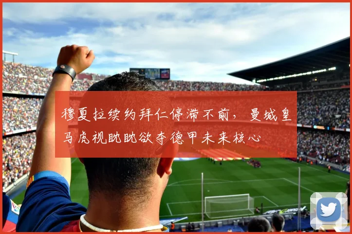穆夏拉续约拜仁停滞不前，曼城皇马虎视眈眈欲夺德甲未来核心